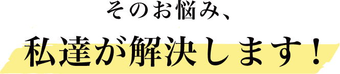 そのお悩み、私達が解決します！
